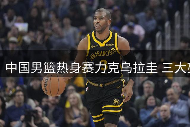 中国男篮热身赛力克乌拉圭 三大亮点值得关注