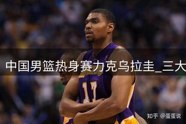 中国男篮热身赛力克乌拉圭 三大亮点值得关注