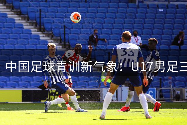 中国足球青训新气象：U17男足三连胜展现后备力量