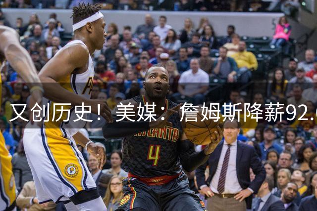 又创历史！美媒：詹姆斯降薪92.6%，为NBA历史最大幅度降薪