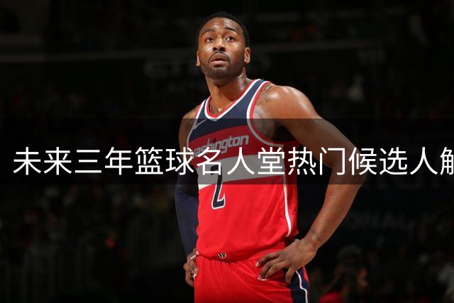 未来三年篮球名人堂热门候选人解析