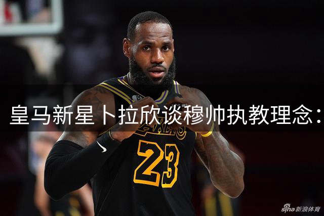 皇马新星卜拉欣谈穆帅执教理念：团队至上才能延续胜利传统